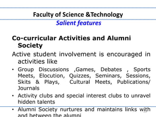 Faculty of Science &Technology
Salient features
Co-curricular Activities and Alumni
Society
Active student involvement is encouraged in
activities like
• Group Discussions ,Games, Debates , Sports
Meets, Elocution, Quizzes, Seminars, Sessions,
Skits & Plays, Cultural Meets, Publications/
Journals
• Activity clubs and special interest clubs to unravel
hidden talents
• Alumni Society nurtures and maintains links with15
 