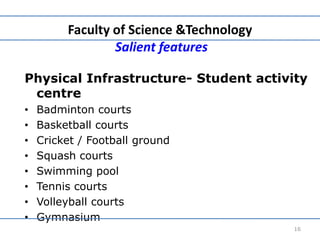 Faculty of Science &Technology
Salient features
Physical Infrastructure- Student activity
centre
• Badminton courts
• Basketball courts
• Cricket / Football ground
• Squash courts
• Swimming pool
• Tennis courts
• Volleyball courts
• Gymnasium
16
 