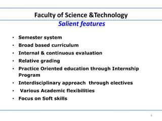 Faculty of Science &Technology
Salient features
• Semester system
• Broad based curriculum
• Internal & continuous evaluation
• Relative grading
• Practice Oriented education through Internship
Program
• Interdisciplinary approach through electives
• Various Academic flexibilities
• Focus on Soft skills
4
 