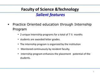 Faculty of Science &Technology
Salient features
 Practice Oriented education through Internship
Program
• 2 unique Internship programs for a total of 7 ½ months
• students are awarded letter grades.
• The internship program is organized by the institution
• Monitored continuously by resident faculty.
• Internship program enhances the placement potential of the
students.
5
 