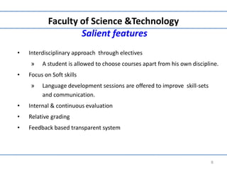 Faculty of Science &Technology
Salient features
• Interdisciplinary approach through electives
» A student is allowed to choose courses apart from his own discipline.
• Focus on Soft skills
» Language development sessions are offered to improve skill-sets
and communication.
• Internal & continuous evaluation
• Relative grading
• Feedback based transparent system
8
 