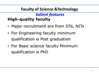 Faculty of Science &Technology
Salient features
High-quality faculty
• Major recruitment are from IITs, NITs
• For Engineering faculty minimum
qualification is Post graduation
• For Basic science faculty Minimum
qualification is PhD
9
 