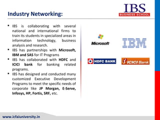 www.icfaiuniversity.in
Industry Networking:
 IBS is collaborating with several
national and international firms to
train its students in specialized areas in
information technology, business
analysis and research.
 IBS has partnerships with Microsoft,
IBM and SAS for IT Programs
 IBS has collaborated with HDFC and
ICICI bank for banking related
programs.
 IBS has designed and conducted many
customized Executive Development
Programs to meet the specific needs of
corporate like JP Morgan, E-Serve,
Infosys, HP, Fortis, SRF, etc.
 