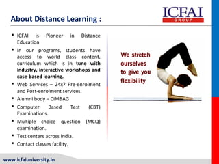 www.icfaiuniversity.in
About Distance Learning :
 ICFAI is Pioneer in Distance
Education
 In our programs, students have
access to world class content,
curriculum which is in tune with
industry, interactive workshops and
case-based learning.
 Web Services – 24x7 Pre-enrolment
and Post-enrolment services.
 Alumni body – CIMBAG
 Computer Based Test (CBT)
Examinations.
 Multiple choice question (MCQ)
examination.
 Test centers across India.
 Contact classes facility.
 