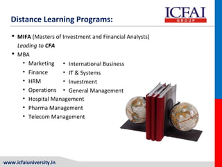 www.icfaiuniversity.in
Distance Learning Programs:
 MIFA (Masters of Investment and Financial Analysts)
Leading to CFA
 MBA
• Marketing
• Finance
• HRM
• Operations
• Hospital Management
• Pharma Management
• Telecom Management
• International Business
• IT & Systems
• Investment
• General Management
 