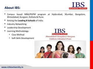 www.icfaiuniversity.in
About IBS:
 Campus based MBA/PGPM program at Hyderabad, Mumbai, Bangalore,
Ahmedabad, Gurgaon, Kolkata & Pune.
 Among the Leading B Schools of India.
 Industry Networking
 Leadership Development
 Learning Methodology
• Case Method
• Soft Skills Development
 
