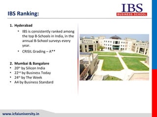 www.icfaiuniversity.in
1. Hyderabad
• IBS is consistently ranked among
the top B-Schools in India, in the
annual B-School surveys every
year.
• CRISIL Grading – A**
2. Mumbai & Bangalore
• 20th
by Silicon India
• 22nd
by Business Today
• 24th
by The Week
• A4 by Business Standard
IBS Ranking:
 
