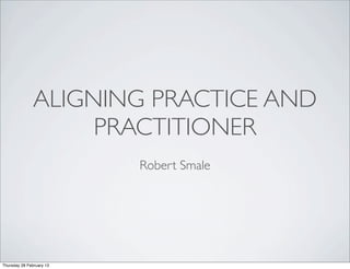 ALIGNING PRACTICE AND
                    PRACTITIONER
                          Robert Smale




Thursday 28 February 13
 
