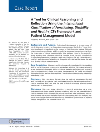 A Tool for Clinical Reasoning and
Reflection Using the International
Classification of Functioning, Disability
and Health (ICF) Framework and
Patient Management Model
Heather L. Atkinson, Kim Nixon-Cave
Background and Purpose. Professional development is a cornerstone of
physical therapist practice. As the profession moves toward the ideals of Vision 2020,
more emphasis is being placed on the process of clinical decision making. Although
reflection and mentorship are widely regarded as important instruments to facilitate
the progression of clinical reasoning skills, little guidance exists in the postprofes-
sional arena to assist clinicians with these essential needs. As more organizations
develop formal mentoring programs, a need arises for a tool that will engage mentors,
protégés, and clinicians of all abilities in thoughtful reflection and discussion that will
help develop clinical reasoning skills.
Case Description. The process of developing reflective clinical decision-making
skills in physical therapist practitioners is described, and how this process was used
at one institution is illustrated. A tool for clinical reasoning and reflection is proposed
that incorporates the existing conceptual frameworks of the Guide to Physical
Therapist Practice and the International Classification of Functioning, Disability
and Health (ICF).
Outcomes. This case report discusses how the tool was implemented by staff
with varying levels of expertise, their outcomes in regard to the development of their
clinical reasoning skills, and how the tool facilitated mentoring sessions around
patient cases to improve care.
Discussion. This case report describes a practical application of a post-
professional educational process designed to develop reflective and patient-centered
clinical reasoning skills. Although this process has shown some preliminary success,
more research is warranted. By cultivating reflective thinking and critical inquiry, the
physical therapy profession can help develop autonomous practitioners of physical
therapy and promote the ideals of Vision 2020.
H.L. Atkinson, PT, DPT, NCS, is
a clinical specialist in the De-
partment of Physical Therapy,
The Children’s Hospital of Phila-
delphia, 34th and Civic Center
Blvd, Philadelphia, PA 19104-
4399 (USA). Address all corre-
spondence to Dr Atkinson at:
AtkinsonH@email.chop.edu.
K. Nixon-Cave, PT, PhD, PCS, is
Manager of Physical Therapy,
Department of Physical Therapy,
The Children’s Hospital of
Philadelphia.
[Atkinson HL, Nixon-Cave K. A
tool for clinical reasoning and
reflection using the International
Classification of Functioning, Dis-
ability and Health (ICF) framework
and patient management model.
Phys Ther. 2011;91:416–430.]
© 2011 American Physical Therapy
Association
Case Report
Post a Rapid Response to
this article at:
ptjournal.apta.org
416 f Physical Therapy Volume 91 Number 3 March 2011
 