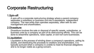 Corporate Restructuring
1.Spin-off:
A spin-off is a corporate restructuring strategy where a parent company
separates a subsidiary or business unit into a standalone, independent
company. The new entity then operates separately, often with its own
management and shareholders.
2.Divestiture:
Divestiture involves the sale or disposal of specific assets, subsidiaries, or
business units by a company as part of its restructuring efforts. This can be
done to streamline operations, raise capital, or exit non-core businesses.
3.Liquidation:
Liquidation is the process of winding down a company's operations, selling its
assets, and distributing the proceeds to creditors and shareholders. It is
typically pursued when a company is unable to meet its financial obligations
and is no longer viable as a going concern.
 