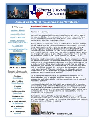 August 2011 North Texas Coaches Newsletter
     In This Issue             President’s Message

    President’s Message
                               Continuous Learning
   August 12 Luncheon
                               Coaching is a profession that honors continuous learning. We coaches need to
   August 12 Workshop          stay up on our ICF Core Competencies, the methodologies we use with clients,
                               and new research and practice in our field. We love clients who are open to
   LinkedIn Workshops:         learning, which helps them move forward faster.
Sept 9, Nov 11, Dec 9, 2011
                               Monday, a fellow coach gave me a copy of her book to read. I started reading it
     ICF Global News           and was very happy to see that she included many of the concepts introduced
                               during coaching school at UTD. Topics such as Appreciative Inquiry, Change
Upcoming Chapter Meetings      Theories, Organizational Culture, Emotional Intelligence, the GROW Model,
     and Programs              Conflict Management, and more. The book contains many familiar concepts and
                               some new ones too. After reading a bit, I started thinking about my own growth
                               and development, which led to some reflection around what I need to learn this
                               year and beyond in order to stay current, relevant, and the best I can be.

                               The learning objective is something North Texas Coaches takes seriously. This is
                               why we deliver meaningful luncheon speakers and bring in top-notch educational
                               programming for you. Are you taking advantage of all of this? Looking at the line
                               up for the remainder of this year, it contains programs to help you build your
                               competencies, your business, and your techniques, all of which will bring added
  ICF-NT 2011 Board            value to your clients. How long has it been since you received your certificate
                               from a coaching school? When was the last time you attended a seminar,
To contact a Board member      became certified in a new assessment or program, or came to one of our
click on his/her name below.   luncheons or afternoon educational programs?

       President               Just as we expect our accountants to be up on the latest tax codes and our
      Susan Shapiro            physicians to have read all the latest research in their fields, we, as
                               professionals, need to be masterful in our core competencies and all aspects of
      Vice President           the coaching profession.
     Valerie Sokolosky
                               I encourage all of you to find a study-buddy and be accountable to each other
        Treasurer              for your learning for the remainder of this year. We know accountability works!
        Jim Cooper             Then commit to practicing the competency, model, or new technique you just
                               learned with that fellow coach. This afternoon, I am meeting with a fellow coach
    VP of Membership           to practice getting to well-formed outcomes and presuppositions, which we
       Susan Potter            learned in the July NLP program.

     VP of Programs            Thanks Diane Brennan, MCC, for giving me a copy of your new book, The
     Neena Newberry            Handbook of Knowledge-based Coaching, from Theory to Practice, co-authored
                               with Leni Wildflower. This sparked the thought that generated the topic for today.
  VP of Public Relations       Continuous learning is the core of coaching.
     Martha Newman

    VP of Technology
       Sara Smith

   VP of Development                         Susan Shapiro
        Ed Rankin                            President, North Texas Coaches, ICF

                                                     1
 