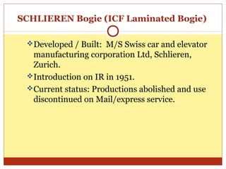 SCHLIEREN Bogie (ICF Laminated Bogie)
Developed / Built: M/S Swiss car and elevator

manufacturing corporation Ltd, Schlieren,
Zurich.
Introduction on IR in 1951.
Current status: Productions abolished and use
discontinued on Mail/express service.

 
