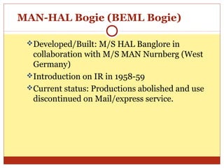 MAN-HAL Bogie (BEML Bogie)
Developed/Built: M/S HAL Banglore in

collaboration with M/S MAN Nurnberg (West
Germany)
Introduction on IR in 1958-59
Current status: Productions abolished and use
discontinued on Mail/express service.

 