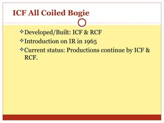 ICF All Coiled Bogie
Developed/Built: ICF & RCF
Introduction on IR in 1965
Current status: Productions continue by ICF &

RCF.

 
