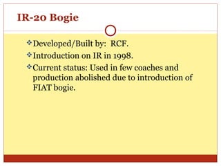 IR-20 Bogie
Developed/Built by: RCF.
Introduction on IR in 1998.
Current status: Used in few coaches and

production abolished due to introduction of
FIAT bogie.

 