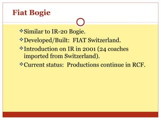 Fiat Bogie
Similar to IR-20 Bogie.
Developed/Built: FIAT Switzerland.
Introduction on IR in 2001 (24 coaches

imported from Switzerland).
Current status: Productions continue in RCF.

 