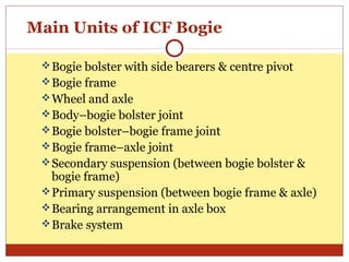 Main Units of ICF Bogie
 Bogie bolster with side bearers & centre pivot
 Bogie frame
 Wheel and axle
 Body–bogie bolster joint
 Bogie bolster–bogie frame joint
 Bogie frame–axle joint
 Secondary suspension (between bogie bolster &

bogie frame)
 Primary suspension (between bogie frame & axle)
 Bearing arrangement in axle box
 Brake system

 