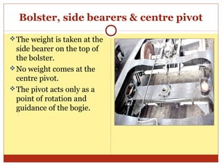Bolster, side bearers & centre pivot
 The weight is taken at the

side bearer on the top of
the bolster.
 No weight comes at the
centre pivot.
 The pivot acts only as a
point of rotation and
guidance of the bogie.

 