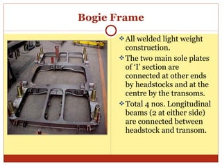 Bogie Frame
 All welded light weight

construction.
 The two main sole plates
of ‘I’ section are
connected at other ends
by headstocks and at the
centre by the transoms.
 Total 4 nos. Longitudinal
beams (2 at either side)
are connected between
headstock and transom.

 