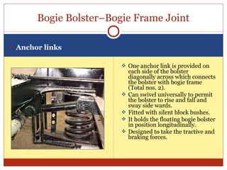 Bogie Bolster–Bogie Frame Joint
 Anchor links
 One anchor link is provided on







each side of the bolster
diagonally across which connects
the bolster with bogie frame
(Total nos. 2).
Can swivel universally to permit
the bolster to rise and fall and
sway side wards.
Fitted with silent block bushes.
It holds the floating bogie bolster
in position longitudinally.
Designed to take the tractive and
braking forces.

 