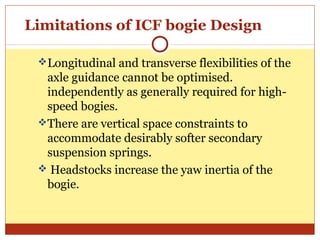 Limitations of ICF bogie Design
Longitudinal and transverse flexibilities of the

axle guidance cannot be optimised.
independently as generally required for highspeed bogies.
There are vertical space constraints to
accommodate desirably softer secondary
suspension springs.
 Headstocks increase the yaw inertia of the
bogie.

 
