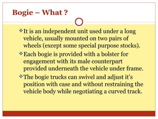 Bogie – What ?
It is an independent unit used under a long

vehicle, usually mounted on two pairs of
wheels (except some special purpose stocks).
Each bogie is provided with a bolster for
engagement with its male counterpart
provided underneath the vehicle under frame.
The bogie trucks can swivel and adjust it’s
position with case and without restraining the
vehicle body while negotiating a curved track.

 
