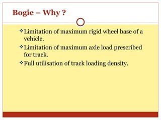 Bogie – Why ?
Limitation of maximum rigid wheel base of a

vehicle.
Limitation of maximum axle load prescribed
for track.
Full utilisation of track loading density.

 