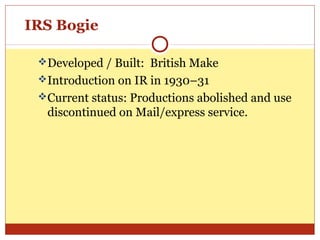 IRS Bogie
Developed / Built: British Make
Introduction on IR in 1930–31
Current status: Productions abolished and use

discontinued on Mail/express service.

 