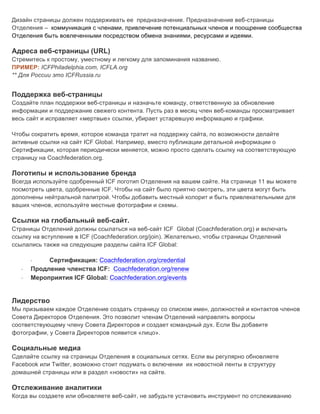 Дизайн страницы должен поддерживать ее предназначение. Предназначение веб-страницы
Отделения – коммуникация с членами, привлечение потенциальных членов и поощрение сообщества
Отделения быть вовлеченными посредством обмена знаниями, ресурсами и идеями.
Адреса веб-страницы (URL)
Стремитесь к простому, уместному и легкому для запоминания названию.
ПРИМЕР: ICFPhiladelphia.com, ICFLA.org
** Для России это ICFRussia.ru
Поддержка веб-страницы
Создайте план поддержки веб-страницы и назначьте команду, ответственную за обновление
информации и поддержание свежего контента. Пусть раз в месяц член веб-команды просматривает
весь сайт и исправляет «мертвые» ссылки, убирает устаревшую информацию и графики.
Чтобы сократить время, которое команда тратит на поддержку сайта, по возможности делайте
активные ссылки на сайт ICF Global. Например, вместо публикации детальной информации о
Сертификации, которая периодически меняется, можно просто сделать ссылку на соответствующую
страницу на Coachfederation.org.
Логотипы и использование бренда
Всегда используйте одобренный ICF логотип Отделения на вашем сайте. На странице 11 вы можете
посмотреть цвета, одобренные ICF. Чтобы на сайт было приятно смотреть, эти цвета могут быть
дополнены нейтральной палитрой. Чтобы добавить местный колорит и быть привлекательными для
ваших членов, используйте местные фотографии и схемы.
Ссылки на глобальный веб-сайт.
Страницы Отделений должны ссылаться на веб-сайт ICF Global (Coachfederation.org) и включать
ссылку на вступление в ICF (Coachfederation.org/join). Желательно, чтобы страницы Отделений
ссылались также на следующие разделы сайта ICF Global:
· Сертификация: Coachfederation.org/credential
· Продление членства ICF: Coachfederation.org/renew
· Мероприятия ICF Global: Coachfederation.org/events
Лидерство
Мы призываем каждое Отделение создать страницу со списком имен, должностей и контактов членов
Совета Директоров Отделения. Это позволит членам Отделений направлять вопросы
соответствующему члену Совета Директоров и создает командный дух. Если Вы добавите
фотографии, у Совета Директоров появится «лицо».
Социальные медиа
Сделайте ссылку на страницы Отделения в социальных сетях. Если вы регулярно обновляете
Facebook или Twitter, возможно стоит подумать о включении их новостной ленты в структуру
домашней страницы или в раздел «новости» на сайте.
Отслеживание аналитики
Когда вы создаете или обновляете веб-сайт, не забудьте установить инструмент по отслеживанию
 