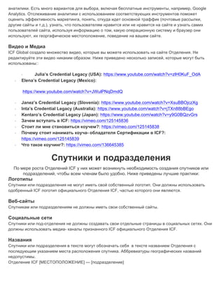 анатилики. Есть много вариантов для выбора, включая бесплатные инструменты, например, Google
Analytics. Отслеживание аналитики с использованием соответствующих инструментов поможет
оценить эффективность маркетинга, понять, откуда идет основной траффик (почтовые рассылки,
другие сайты и т.д.), узнать, что пользователям нравится или не нравится на сайте и узнать самих
пользователей сайта, используя информацию о том, какую операционную систему и браузер они
используют, их георгафическое местоположение, поведение на вашем сайте.
Видео и Медиа
ICF Global создало множество видео, которые вы можете использовать на сайте Отделения. Не
редактируйте эти видео никаким образом. Ниже приведено несколько записей, которые могут быть
использованы::
· Julia’s Credential Legacy (USA): https://www.youtube.com/watch?v=zlH0KuF_OdA
· Elena’s Credential Legacy (Mexico):
https://www.youtube.com/watch?v=JWulPNqDmdQ
· Janez’s Credential Legacy (Slovenia): https://www.youtube.com/watch?v=XsuBBOjczXg
· Inta’s Credential Legacy (Australia): https://www.youtube.com/watch?v=jTXn88bBEgo
· Kentaro’s Credential Legacy (Japan): https://www.youtube.com/watch?v=y9G0BQzvGrs
· Зачем вступать в ICF: https://vimeo.com/125145836
· Стоит ли мне становиться коучем?: https://vimeo.com/125145838
· Почему стоит нанимать коуча- обладателя Сертификации в ICF?:
https://vimeo.com/125145839
· Что такое коучинг?: https://vimeo.com/136645385
Спутники и подразделения
По мере роста Отделений ICF у них может возникнуть необходимость создания спутников или
подразделений, чтобы всем членам было удобно. Ниже приведены лучшие практики:
Логотипы
Спутники или подразделения не могут иметь свой собственный логотип. Они должны использовать
одобренный ICF логотип официального Отделения ICF, частью которого они являются.
Веб-сайты
Спутникам или подразделениям не должны иметь свои собственный сайты.
Социальные сети
Спутники или под-отделения не должны создавать свои отдельные страницы в социальных сетях. Они
должны использовать медиа- каналы признанного ICF официального Отделения ICF.
Названия
Спутники или подразделения в тексте могут обозначать себя в тексте названием Отделения с
последующим указанием места расположения спутника. Аббревиатуры географических названий
недопустимы.
Отделение ICF [МЕСТОПОЛОЖЕНИЕ] — [подразделение] 	
 