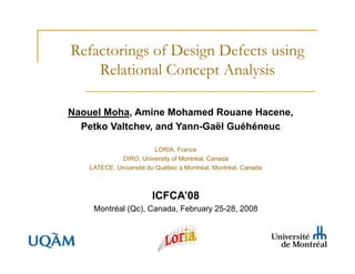 Refactorings of Design Defects using
    Relational Concept Analysis

Naouel Moha, Amine Mohamed Rouane Hacene,
  Petko Valtchev, and Yann-Gaël Guéhéneuc

                         LORIA, France
            DIRO, University of Montréal, Canada
   LATECE, Université du Québec à Montréal, Montréal, Canada



                       ICFCA’08
    Montréal (Qc), Canada, February 25-28, 2008
 