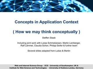 Steffen Staab 1Institute for Web Science and Technologies · University of Koblenz-Landau, Germany
Web and Internet Science Group · ECS · University of Southampton, UK &
Concepts in Application Context
( How we may think conceptually )
Steffen Staab
Including joint work with Lukas Schmelzeisen, Martin Leinberger,
Ralf Lämmel, Claudia Schon, Philipp Seifer & further team
Several slides adapted from Lukas & Martin
 