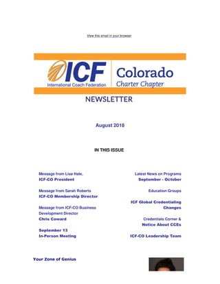 View this email in your browser
August 2018
IN THIS ISSUE
Message from Lisa Hale,
ICF-CO President
Message from Sarah Roberts
ICF-CO Membership Director
Message from ICF-CO Business
Development Director
Chris Coward
September 13
In-Person Meeting
Latest News on Programs
September - October
Education Groups
ICF Global Credentialing
Changes
Credentials Corner &
Notice About CCEs
ICF-CO Leadership Team
Your Zone of Genius
 