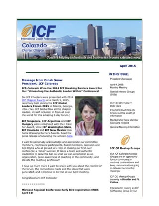 April 2015
Message from Dinah Snow
President, ICF Colorado
ICF-Colorado Wins the 2014 ICF Breaking Barriers Award for
Our “Unleashing the Authentic Leader Within” Conference!
Six ICF Chapters were presented with 2014
ICF Chapter Awards at a March 5, 2015,
ceremony held during the ICF Global
Leaders Forum 2015 in Atlanta, Georgia,
USA. (Yes, ICF Global flew all the chapter
leaders, myself included, in from all over
the world for this amazing 2-day forum.)
ICF Singapore, ICF Argentina and ICF
Hungary were recognized with the I Care
For Award, while ICF Washington State,
ICF Colorado and ICF New Mexico took
home Breaking Barriers Awards. Read the
press release announcing the winners here.
I want to personally acknowledge and appreciate our committee
members, conference participants, Board members, sponsors and
Red Rocks who all played key roles in making our first ever
conference a rockin’ success! It takes a team and authentic
leadership to raise the bar on what we can accomplish as an
organization, raise awareness of coaching in the community, and
elevate the coaching profession!
I have so much more I want to share with you about the content of
the forum, the connections made and the ideas that were
generated, and I promise to do that at our April meeting.
Congratulations ICF Colorado!
============
Midwest Regional Conference Early Bird registration ENDS
April 15!
IN THIS ISSUE:
President's Message
April 9, 2015:
Monthly Meeting
Special Interest Groups
(SIGs)
IN THE SPOTLIGHT:
Dido Clark
FEATURED ARTICLES:
Check out this wealth of
information
Membership: New Member
Sponsors Needed
General Meeting Information
ICF CO Meetup Groups
Our ICF Colorado Meetup
Groups are an opportunity
for our community to
continue conversations and
keep communications going
in-between our monthly
meetings.
ICF CO Meetup Groups
currently in Boulder and Ft.
Collins.
Interested in hosting an ICF
CO Meetup Group in your
 