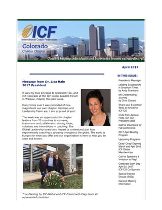 April 2017
Message from Dr. Lisa Hale
2017 President
It was my true privilege to represent you, and
ICF-Colorado at the ICF Global Leaders Forum
in Warsaw, Poland, this past week.
Many times over I was reminded of how
magnificent our own chapter Members and
Leadership Team are. I am so proud of you!
The week was an opportunity for chapter
leaders from 70 countries to convene,
brainstorm and collaborate: sharing ideas,
solutions and innovations in coaching. The
Global Leadership board also helped us understand just how
exponentially coaching is growing throughout the globe. The world is
hungry for what you offer and our organization is here to help you be
seen and known.
Tree Planting by ICF-Global and ICF-Poland with Flags from all
represented countries.
IN THIS ISSUE:
President's Message
Leading Successfully
in Uncertain Times
by Andy Scantland
My Credentialing
Journey
by Chris Coward
Share your Expertise!
Write an Article for
ICF-CO
Invite from Jacquie
Fedo, ICF-CO
President-Elect
Call for Volunteers for
Fall Conference
2017 April Monthly
Program
Upcoming Programs
Oyay! Oyay! Expiring
March and April 2016
ICF Global
Memberships
Call for Speakers &
Invitation to Play!
Celebrate Earth Day -
April 22, 2017:
ICF-CO Co-Sponsor
Special Interest
Groups (SIGs)
General Meeting
Information
 