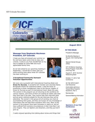 ICF Colorado Newsletter
August 2014
Message from Stephanie Wachman
President, ICF Colorado
I hope you have all enjoyed your summer so
far and have taken some time to relax and
unwind. I write to you from 30,000 feet on my
way to Seattle for some R&R and much
appreciated family time.
As we look ahead to our upcoming meeting in
September, I would like to share with you
some exciting news about what ICF Colorado
has been working on.
2 Exceptional Community Outreach
Volunteer Opportunities:
We were very successful with International Coaching Week and
Dress for Success. A wonderful ICF member and volunteer Becky
Bringewatt shares her experience below: I had the honor of
presenting a stress management class to the Denver chapter of
Dress for Success as part of International Coach Week this year.
The women in this program are all returning to the workforce for
various reasons, and some of them are looking for better jobs than
they have had in the past. They receive help with interview skills
and are given clothing suitable for the job interview they will be
attending. The women in the group are all working very hard at
accomplishing their goals, and they are hungry for any knowledge or
information that will help them transform their lives. Many of the
women in the program have been homeless or nearly so, and all
have suffered from extreme circumstances in their lives that I can
only imagine. They are fighters and dreamers, and they just don't
give up.
I really enjoyed spending time talking about stress and things that
IN THIS ISSUE:
President's Message
No Monthly Meeting in
August; next meeting Sept
11
Special Interest Groups
(SIGs)
ICF CO Mentor Coaching
Group Program: Early Bird
ends Aug 15th
August 21, 2014: Summer
Networking Bash
October 17, 2014: Fall
Conference
IN THE SPOTLIGHT:
Carl Dierschow
FEATURED ARTICLE:
Toward More Powerful
Questions, Part 3
Membership
General Meeting Information
Sponsors of our Fall
Conference
 