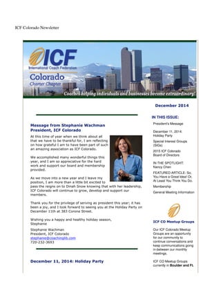 ICF Colorado Newsletter 
December 2014 
Message from Stephanie Wachman 
President, ICF Colorado 
At this time of year when we think about all 
that we have to be thankful for, I am reflecting 
on how grateful I am to have been part of such 
an amazing association as ICF Colorado. 
We accomplished many wonderful things this 
year, and I am so appreciative for the hard 
work and support our board and membership 
provided. 
As we move into a new year and I leave my 
position, I am more than a little bit excited to 
pass the reigns on to Dinah Snow knowing that with her leadership, 
ICF Colorado will continue to grow, develop and support our 
members. 
Thank you for the privilege of serving as president this year; it has 
been a joy, and I look forward to seeing you at the Holiday Party on 
December 11th at 383 Corona Street. 
Wishing you a happy and healthy holiday season, 
Stephanie 
Stephanie Wachman 
President, ICF Colorado 
stephanie@coachinglib.com 
720-232-3693 
December 11, 2014: Holiday Party 
IN THIS ISSUE: 
President's Message 
December 11, 2014: 
Holiday Party 
Special Interest Groups 
(SIGs) 
2015 ICF Colorado 
Board of Directors 
IN THE SPOTLIGHT: 
Nancy Chen 
FEATURED ARTICLE: So, 
You Have a Great Idea! Or, 
At Least You Think You Do. 
Membership 
General Meeting Information 
ICF CO Meetup Groups 
Our ICF Colorado Meetup 
Groups are an opportunity 
for our community to 
continue conversations and 
keep communications going 
in-between our monthly 
meetings. 
ICF CO Meetup Groups 
currently in Boulder and Ft. 
 
