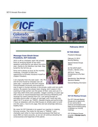 ICF Colorado Newsletter
February 2015
Message from Dinah Snow
President, ICF Colorado
2015 is off to a fantastic start! We already
have an amazing docket of top notch
speakers confirmed for just about the entire
year, thanks to the fabulous Lisa Hale. Stay
tuned for the full line up.
Since we're always so busy at the monthly
meetings, I thought I'd take this
opportunity to formally introduce myself as
chapter President.
I am originally from the east coast – NY, TN
and VA and moved to Colorado over 20
years ago. I received my BS from Virginia
Commonwealth University and worked for
over 8 years in human services in the private, public and non-profit
sectors. My passion has always been singing, and I weave it into
coaching to help women own the power of their voice and use it in
ways they didn't think were possible. I began coaching 12 years ago
with a focus on Vocal Empowerment and Conscious Marketing and
received my coach training from CTI. I am going through an
amicable divorce after 10 years of marriage, and I have two kids,
ages 9 & 27 (a grown up, YIKES!). Besides singing and performing,
I have an obsession with tiny little houses on wheels (plan to build
one this year), I love to do yoga, hike and eat amazingly delicious,
healthy food.
My vision for ICF Colorado is to support our coaches in creating
thriving incomes. The motto for the year is "THRIVE." Let's
champion each other to have coaching businesses that feed our
souls AND our bank accounts, so we can all continue elevating the
consciousness and happiness of the planet.
IN THIS ISSUE:
President's Message
February 12, 2015:
Monthly Meeting
Special Interest Groups
(SIGs)
IN THE SPOTLIGHT:
Charlie L. Barrett, C.P.C.
ARTICLE: "Taking
Entrepreneurs to the Next
Level"
Membership: New Member
Sponsors Needed
General Meeting Information
ICF CO Meetup Groups
Our ICF Colorado Meetup
Groups are an opportunity
for our community to
continue conversations and
keep communications going
in-between our monthly
meetings.
ICF CO Meetup Groups
currently in Boulder and Ft.
Collins.
 