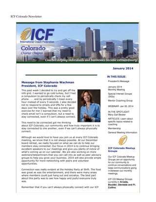 ICF Colorado Newsletter

January 2014
IN THIS ISSUE:
Message from Stephanie Wachman
President, ICF Colorado
This past week I decided to try and get off the
info grid. I wanted to go cold turkey, but I had
a compulsion to periodically check my cell
phone . . . and by periodically I mean every
hour instead of every 5 seconds. I also decided
not to respond to emails and VMs for a few
days over the holiday. This was a pretty good
exercise for me! I learned that my need to
check email isn't a compulsion, but a need to
stay connected, even if I can't always connect.
This need to be connected got me thinking
about ICF Colorado, our community and how truly important it is to
stay connected to one another, even if we can't always physically
connect.
Although we would love to have you join us at every ICF Colorado
meeting, we know that it is not always possible. At our December
board retreat, we really focused on what we can do to help our
members stay connected. Our focus in 2014 is to continue bringing
excellent speakers to our meetings and give you plenty of notice of
what's coming up on our calendar. We are also working on more
webinars/teleseminars that you can call into as well as peer advisory
groups to help you grow your business. 2014 will also provide ample
opportunity for more networking with peers and volunteer
opportunities.
Connection was really evident at the Holiday Party at Shift. The food
was great as was the entertainment, and there were many areas
where members could just hang out and socialize. The best part
about this party was to see how happy and joyful everyone truly
was.
Remember that if you can't always physically connect with our ICF

President's Message
January 2014
Monthly Meeting
Special Interest Groups
(SIGs)
Mentor Coaching Group
WEBINAR: Jan 30, 2014
IN THE SPOTLIGHT:
Mary Gail Becker
ARTICLES: Learn about
specific topics related to
coaching
Membership
General Meeting Information

ICF Colorado Meetup
Groups
Our ICF Colorado Meetup
Groups are an opportunity
for our community to
continue conversations and
keep communications going
in-between our monthly
meetings.
ICF CO Meetup Groups
currently in Arvada,
Boulder, Glendale and Ft.
Collins.

 