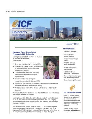 ICF Colorado Newsletter
January 2015
Message from Dinah Snow
President, ICF Colorado
Looking back on 2014, we have so much to
be proud of as a chapter.
Together we …
Grew our membership by nearly 20%
Experienced a wide variety of presenters
to help us become better and more
prosperous coaches.
Cultivated new charitable coaching
relationships with two non-profit
organizations.
Spearheaded a first-ever joint
networking event with NSA and ATD.
Hosted our first top-notch conference with world-class keynote
speakers (and even made a nice profit).
And celebrated it all with a classy, fully catered holiday party!
Woohoo!
Thank you Stephanie Wachman and the 2014 Board and volunteers
who helped make it all happen!
Looking forward to 2015, I and the Board are truly excited to build
on all of last year's successes and up the ante. We had a highly
productive retreat in December to plan and map out our theme for
the year: THRIVE!
Our internal vision for the next 2+ years . . . to have the highest
earning coaches in the country. That's right. We want you to be
highly skilled AND financially successful coaches. And we've lined up
all our programming and activities to help us meet that goal.
IN THIS ISSUE:
President's Message
January 8, 2015:
Monthly Meeting
Special Interest Groups
(SIGs)
2015 ICF Colorado
Board of Directors
IN THE SPOTLIGHT:
Julie Holunga
ARTICLES: Great
Resources & Information
Membership: Introducing our
new Membership Director
General Meeting Information
ICF CO Meetup Groups
Our ICF Colorado Meetup
Groups are an opportunity
for our community to
continue conversations and
keep communications going
in-between our monthly
meetings.
ICF CO Meetup Groups
currently in Boulder and Ft.
 