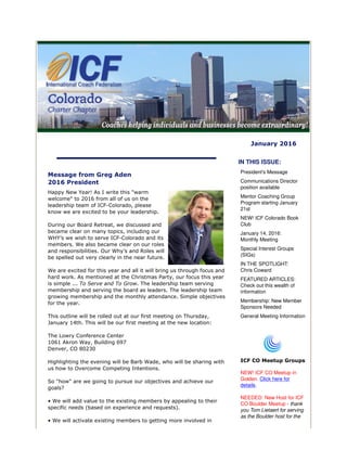 January 2016
Message from Greg Aden
2016 President
Happy New Year! As I write this "warm
welcome" to 2016 from all of us on the
leadership team of ICF-Colorado, please
know we are excited to be your leadership.
During our Board Retreat, we discussed and
became clear on many topics, including our
WHY’s we wish to serve ICF-Colorado and its
members. We also became clear on our roles
and responsibilities. Our Why’s and Roles will
be spelled out very clearly in the near future.
We are excited for this year and all it will bring us through focus and
hard work. As mentioned at the Christmas Party, our focus this year
is simple ... To Serve and To Grow. The leadership team serving
membership and serving the board as leaders. The leadership team
growing membership and the monthly attendance. Simple objectives
for the year.
This outline will be rolled out at our first meeting on Thursday,
January 14th. This will be our first meeting at the new location:
The Lowry Conference Center
1061 Akron Way, Building 697
Denver, CO 80230
Highlighting the evening will be Barb Wade, who will be sharing with
us how to Overcome Competing Intentions.
So "how" are we going to pursue our objectives and achieve our
goals?
• We will add value to the existing members by appealing to their
specific needs (based on experience and requests).
• We will activate existing members to getting more involved in
IN THIS ISSUE:
President's Message
Communications Director
position available
Mentor Coaching Group
Program starting January
21st
NEW! ICF Colorado Book
Club
January 14, 2016:
Monthly Meeting
Special Interest Groups
(SIGs)
IN THE SPOTLIGHT:
Chris Coward
FEATURED ARTICLES:
Check out this wealth of
information
Membership: New Member
Sponsors Needed
General Meeting Information
ICF CO Meetup Groups
NEW! ICF CO Meetup in
Golden. Click here for
details.
NEEDED: New Host for ICF
CO Boulder Meetup - thank
you Tom Lietaert for serving
as the Boulder host for the
 