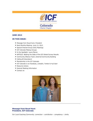 JUNE 2013
IN THIS ISSUE:
Message from Reuel Hunt, President
Next Monthly Meeting: June 13, 2013
Special Interest Group (SIG) Meetings
ICF Colorado Meetup Groups
In the Spotlight: Laura Menze
ARTICLE: Beating the Odds of the ICF Global Survey Results
Community Alliance Team, External Community Building
Calling All Volunteers!
Membership in the ICF Colorado
ICF Colorado is on Facebook, LinkedIn, Twitter & YouTube!
Resource Library
General Meeting Information
Contact Us
Message from Reuel Hunt
President, ICF Colorado
Our Local Coaching Community: connection – contribution – competency – clarity
 