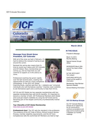 ICF Colorado Newsletter
March 2015
Message from Dinah Snow
President, ICF Colorado
With all of the snow we had in February, it's
hard to believe the renewal of spring is just
around the corner.
Renewal this spring also means that it's
time to revisit your status with ICF Colorado
and ICF Global. Many memberships are
coming up, and we hope that you will
continue to support us in the year(s) to
come.
Professional coaching has grown rapidly
over the last several years, creating new
opportunities as well as a more competitive
marketplace. In the 2012 ICF Global
Coaching Study, coaches said their No. 1 obstacle was "untrained
individuals who call themselves coaches." Coaches need credibility
to set themselves apart and a community to help them thrive.
ICF CO and ICF Global are two separate memberships with two
separate membership fees with terrific benefits. It's important to
become a member of both. ICF Professional Members both Global
and Local get instant credibility by using the ICF brand and by
becoming part of the largest community of professionally trained
coaches.
Top 4 Benefits of ICF Global Membership
Click here to join ICF Global
Professional clout: The ICF sets the standard in the profession.
The existence of the ICF Code of Ethics, Ethical Conduct Review
Process, member eligibility requirements, and the ICF Core
Competencies tells the world that ICF Members are held to high
IN THIS ISSUE:
President's Message
March 19, 2015:
Monthly Meeting
Special Interest Groups
(SIGs)
WORKSHOP March 20th:
Launch You Now to Wow
Results
IN THE SPOTLIGHT:
Tom Lietaert
FEATURED ARTICLES:
Check out this wealth of
information
Membership: New Member
Sponsors Needed
General Meeting Information
ICF CO Meetup Groups
Our ICF Colorado Meetup
Groups are an opportunity
for our community to
continue conversations and
keep communications going
in-between our monthly
meetings.
 