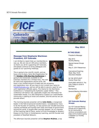 ICF Colorado Newsletter
May 2014
Message from Stephanie Wachman
President, ICF Colorado
I am thrilled to report that our membership is
way up. We are now at 100 active members,
so thank you all for supporting ICF Colorado,
and please continue to bring colleagues and
guests to our upcoming meetings.
This is going to be a terrific month, and we
have a lot to share. Early Bird Registration for
the October 17th One Day Conference is
going to be exclusively available to ICF
Colorado members for a limited time. The cost
for early bird registrations will be $159. We
have a very limited amount of seats and are accepting
pre-registration now. All you have to do is email your name to
info@icfcolorado.org, and we will be able to secure a spot for you
until registration officially opens. The theme for the Red Rocks
Conference is "Unleashing the Authentic Leader Within." This
conference will deliver real, applicable insight and information for
sustainable results. It is also designed to support our coach/leader
community in getting to know one another, and the service we can
provide others.
The morning keynote presenter will be Julio Olalla, a recognized
leader in the field of personal transformation. Considered by many
to be the founder of coaching, he has trained over 50,000 executive
coaches worldwide and worked with CEOs and heads of government
around the world. A sought-after keynote speaker, he is a member
of the Coaching Hall of Fame, author of From Knowledge to Wisdom:
Essays on the Crisis in Contemporary Learning, and the founder and
president of Newfield Network.
The afternoon keynote presenter will be Stephen McGhee, a top
IN THIS ISSUE:
President's Message
May 2014
Monthly Meeting
Special Interest Groups
(SIGs)
May 21, 2014 Teleseminar
International Coaching
Week: May 19-25 -
Volunteers Needed
IN THE SPOTLIGHT:
Carolyn Rose Hart
FEATURED ARTICLE: The
Only 3 Ways to Grow A
Business
Membership
General Meeting Information
ICF Colorado Meetup
Groups
Our ICF Colorado Meetup
Groups are an opportunity
for our community to
continue conversations and
keep communications going
in-between our monthly
meetings.
 