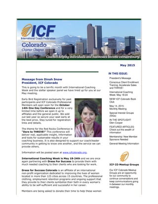 May 2015
Message from Dinah Snow
President, ICF Colorado
This is going to be a terrific month with International Coaching
Week and the stellar speaker panel we have lined up for you at our
May meeting.
Early Bird Registration exclusively for past
participants and ICF Colorado Professional
Members will open soon for the October
14th One Day Conference and for a very
limited time before we open it up to
affiliates and the general public. We sold
out last year so secure your seat early at
the best price. Stay tuned for registration
links and details.
The theme for the Red Rocks Conference is
"Dare to THRIVE!" This conference will
deliver real, applicable insight, information
and tools for sustainable results in your
coaching business. It is also designed to support our coach/leader
community in getting to know one another, and the service we can
provide others.
Information will be posted soon at www.icfcolorado.org.
International Coaching Week is May 18-24th and we are once
again partnering with Dress For Success to provide them with
much needed coaching to their clients who are looking for work.
Dress for Success Colorado is an affiliate of an international
non-profit organization dedicated to improving the lives of women
located in more than 125 cities across 15 countries. The professional
clothing, employment retention programs and ongoing support that
they provide to their clients symbolize their faith in every woman's
ability to be self-sufficient and successful in her career.
Members are being asked to donate their time to help these women
IN THIS ISSUE:
President's Message
Conscious Client Enrollment
Training: Accelerate Sales
and THRIVE!
International Coaching
Week: May 18-24
NEW! ICF Colorado Book
Club
May 14, 2015:
Monthly Meeting
Special Interest Groups
(SIGs)
IN THE SPOTLIGHT:
Glen Cooper
FEATURED ARTICLES:
Check out this wealth of
information
Membership: New Member
Sponsors Needed
General Meeting Information
ICF CO Meetup Groups
Our ICF Colorado Meetup
Groups are an opportunity
for our community to
continue conversations and
keep communications going
in-between our monthly
meetings.
 