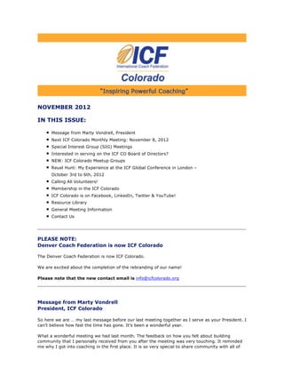 NOVEMBER 2012

IN THIS ISSUE:

      Message from Marty Vondrell, President
      Next ICF Colorado Monthly Meeting: November 8, 2012
      Special Interest Group (SIG) Meetings
      Interested in serving on the ICF CO Board of Directors?
      NEW: ICF Colorado Meetup Groups
      Reuel Hunt: My Experience at the ICF Global Conference in London –
      October 3rd to 6th, 2012
      Calling All Volunteers!
      Membership in the ICF Colorado
      ICF Colorado is on Facebook, LinkedIn, Twitter & YouTube!
      Resource Library
      General Meeting Information
      Contact Us




PLEASE NOTE:
Denver Coach Federation is now ICF Colorado

The Denver Coach Federation is now ICF Colorado.

We are excited about the completion of the rebranding of our name!

Please note that the new contact email is info@icfcolorado.org




Message from Marty Vondrell
President, ICF Colorado

So here we are … my last message before our last meeting together as I serve as your President. I
can’t believe how fast the time has gone. It’s been a wonderful year.

What a wonderful meeting we had last month. The feedback on how you felt about building
community that I personally received from you after the meeting was very touching. It reminded
me why I got into coaching in the first place. It is so very special to share community with all of
 