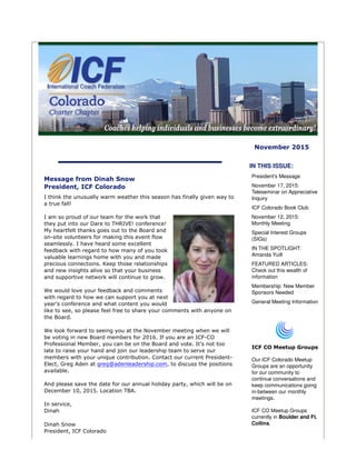 November 2015
Message from Dinah Snow
President, ICF Colorado
I think the unusually warm weather this season has finally given way to
a true fall!
I am so proud of our team for the work that
they put into our Dare to THRIVE! conference!
My heartfelt thanks goes out to the Board and
on-site volunteers for making this event flow
seamlessly. I have heard some excellent
feedback with regard to how many of you took
valuable learnings home with you and made
precious connections. Keep those relationships
and new insights alive so that your business
and supportive network will continue to grow.
We would love your feedback and comments
with regard to how we can support you at next
year's conference and what content you would
like to see, so please feel free to share your comments with anyone on
the Board.
We look forward to seeing you at the November meeting when we will
be voting in new Board members for 2016. If you are an ICF-CO
Professional Member, you can be on the Board and vote. It’s not too
late to raise your hand and join our leadership team to serve our
members with your unique contribution. Contact our current President-
Elect, Greg Aden at greg@adenleadership.com, to discuss the positions
available.
And please save the date for our annual holiday party, which will be on
December 10, 2015. Location TBA.
In service,
Dinah
Dinah Snow
President, ICF Colorado
IN THIS ISSUE:
President's Message
November 17, 2015:
Teleseminar on Appreciative
Inquiry
ICF Colorado Book Club
November 12, 2015:
Monthly Meeting
Special Interest Groups
(SIGs)
IN THE SPOTLIGHT:
Amanda Yuill
FEATURED ARTICLES:
Check out this wealth of
information
Membership: New Member
Sponsors Needed
General Meeting Information
ICF CO Meetup Groups
Our ICF Colorado Meetup
Groups are an opportunity
for our community to
continue conversations and
keep communications going
in-between our monthly
meetings.
ICF CO Meetup Groups
currently in Boulder and Ft.
Collins.
 