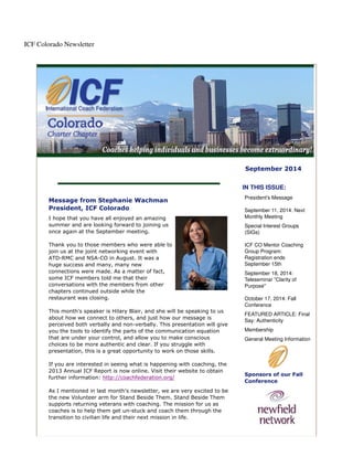 ICF Colorado Newsletter 
September 2014 
Message from Stephanie Wachman 
President, ICF Colorado 
I hope that you have all enjoyed an amazing 
summer and are looking forward to joining us 
once again at the September meeting. 
Thank you to those members who were able to 
join us at the joint networking event with 
ATD-RMC and NSA-CO in August. It was a 
huge success and many, many new 
connections were made. As a matter of fact, 
some ICF members told me that their 
conversations with the members from other 
chapters continued outside while the 
restaurant was closing. 
This month's speaker is Hilary Blair, and she will be speaking to us 
about how we connect to others, and just how our message is 
perceived both verbally and non-verbally. This presentation will give 
you the tools to identify the parts of the communication equation 
that are under your control, and allow you to make conscious 
choices to be more authentic and clear. If you struggle with 
presentation, this is a great opportunity to work on those skills. 
If you are interested in seeing what is happening with coaching, the 
2013 Annual ICF Report is now online. Visit their website to obtain 
further information: http://coachfederation.org/ 
As I mentioned in last month's newsletter, we are very excited to be 
the new Volunteer arm for Stand Beside Them. Stand Beside Them 
supports returning veterans with coaching. The mission for us as 
coaches is to help them get un-stuck and coach them through the 
transition to civilian life and their next mission in life. 
IN THIS ISSUE: 
President's Message 
September 11, 2014: Next 
Monthly Meeting 
Special Interest Groups 
(SIGs) 
ICF CO Mentor Coaching 
Group Program: 
Registration ends 
September 15th 
September 18, 2014: 
Teleseminar "Clarity of 
Purpose" 
October 17, 2014: Fall 
Conference 
FEATURED ARTICLE: Final 
Say: Authenticity 
Membership 
General Meeting Information 
Sponsors of our Fall 
Conference 
 