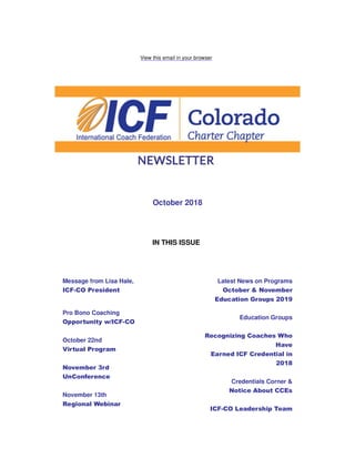 View this email in your browser
October 2018
IN THIS ISSUE
Message from Lisa Hale,
ICF-CO President
Pro Bono Coaching
Opportunity w/ICF-CO
October 22nd
Virtual Program
November 3rd
UnConference
November 13th
Regional Webinar
Latest News on Programs
October & November
Education Groups 2019
Education Groups
Recognizing Coaches Who
Have
Earned ICF Credential in
2018
Credentials Corner &
Notice About CCEs
ICF-CO Leadership Team
 