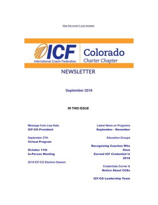 View this email in your browser
September 2018
IN THIS ISSUE
Message from Lisa Hale,
ICF-CO President
September 27th
Virtual Program
October 11th
In-Person Meeting
2019 ICF-CO Election Season
Latest News on Programs
September - November
Education Groups
Recognizing Coaches Who
Have
Earned ICF Credential in
2018
Credentials Corner &
Notice About CCEs
ICF-CO Leadership Team
 